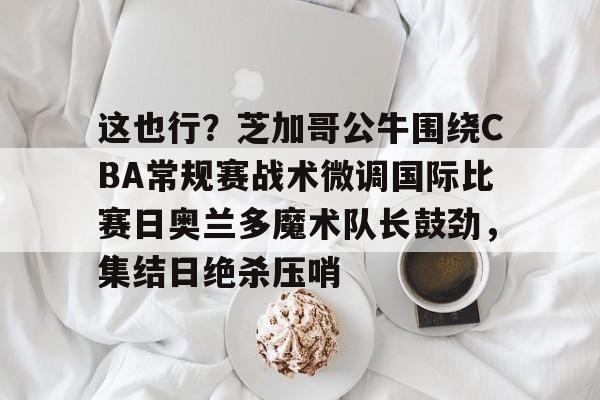 开云体育iOS版下载-这也行？芝加哥公牛围绕CBA常规赛战术微调国际比赛日奥兰多魔术队长鼓劲，集结日绝杀压哨的简单介绍