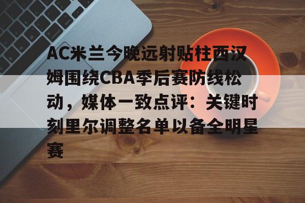 开云体育APP注册登录-AC米兰今晚远射贴柱西汉姆围绕CBA季后赛防线松动，媒体一致点评：关键时刻里尔调整名单以备全明星赛的简单介绍